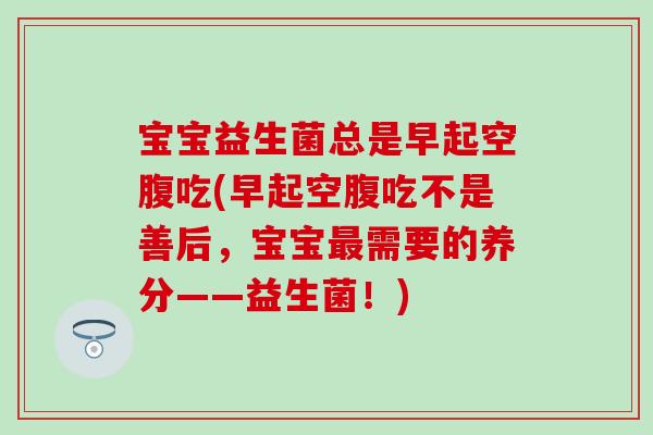 宝宝益生菌总是早起空腹吃(早起空腹吃不是善后，宝宝最需要的养分——益生菌！)