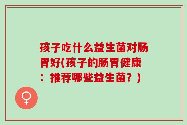 孩子吃什么益生菌对肠胃好(孩子的肠胃健康:推荐哪些益生菌?) 孩子吃什么益生菌对肠胃好(孩子的肠胃健康:推荐哪些益生菌?)