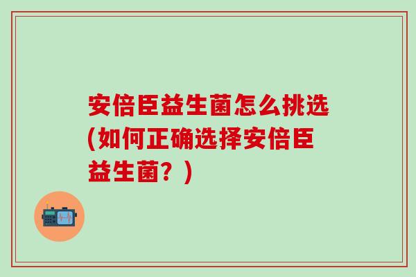 安倍臣益生菌怎么挑选(如何正确选择安倍臣益生菌？)