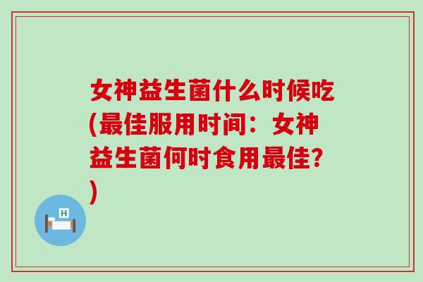 女神益生菌什么时候吃(最佳服用时间：女神益生菌何时食用最佳？)