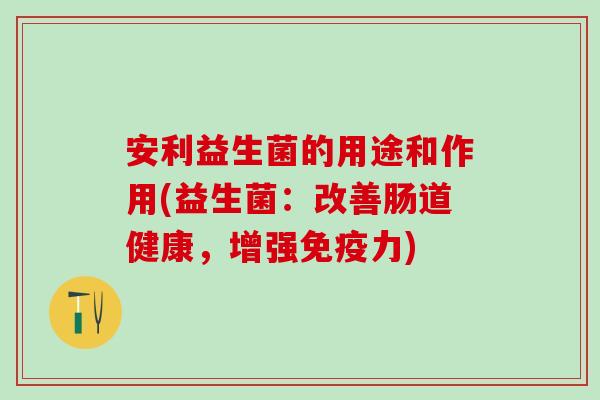 安利益生菌的用途和作用(益生菌：改善肠道健康，增强免疫力)