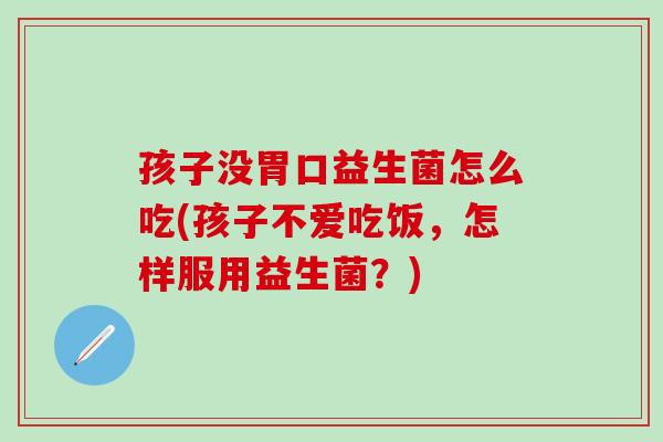 孩子没胃口益生菌怎么吃(孩子不爱吃饭，怎样服用益生菌？)