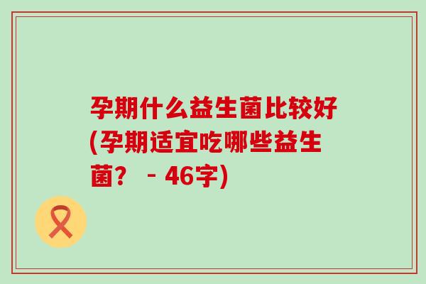 孕期什么益生菌比较好(孕期适宜吃哪些益生菌? - 46字) 孕期什么益生菌比较好(孕期适宜吃哪些益生菌? - 46字)