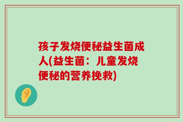 孩子发烧便秘益生菌成人(益生菌：儿童发烧便秘的营养挽救)