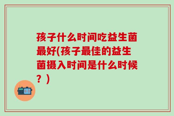 孩子什么时间吃益生菌好(孩子佳的益生菌摄入时间是什么时候?) 孩子什么时间吃益生菌好(孩子佳的益生菌摄入时间是什么时候?)