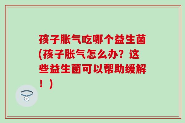 孩子胀气吃哪个益生菌(孩子胀气怎么办？这些益生菌可以帮助缓解！)
