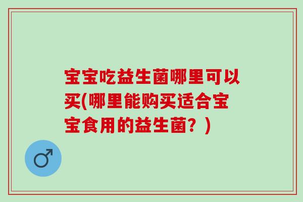 宝宝吃益生菌哪里可以买(哪里能购买适合宝宝食用的益生菌？)