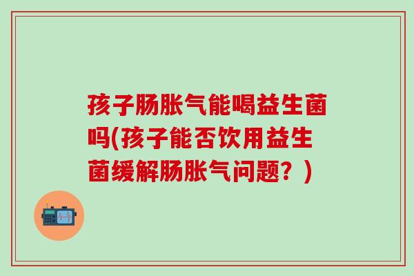 孩子肠胀气能喝益生菌吗(孩子能否饮用益生菌缓解肠胀气问题？)
