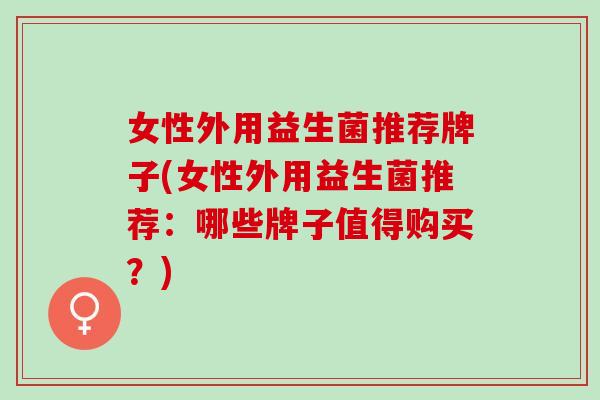 女性外用益生菌推荐牌子(女性外用益生菌推荐：哪些牌子值得购买？)