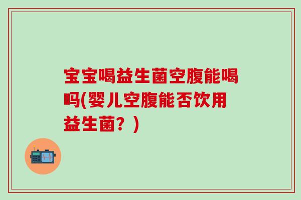 宝宝喝益生菌空腹能喝吗(婴儿空腹能否饮用益生菌？)