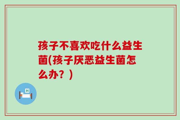 孩子不喜欢吃什么益生菌(孩子厌恶益生菌怎么办？)