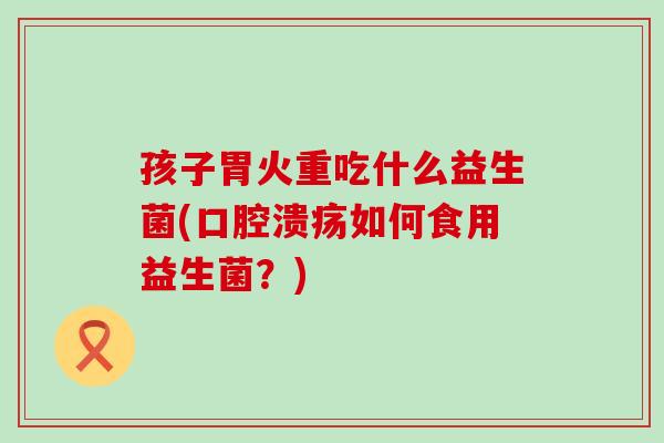 孩子胃火重吃什么益生菌(口腔溃疡如何食用益生菌？)