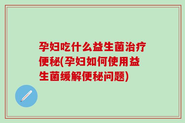 孕妇吃什么益生菌治疗便秘(孕妇如何使用益生菌缓解便秘问题)