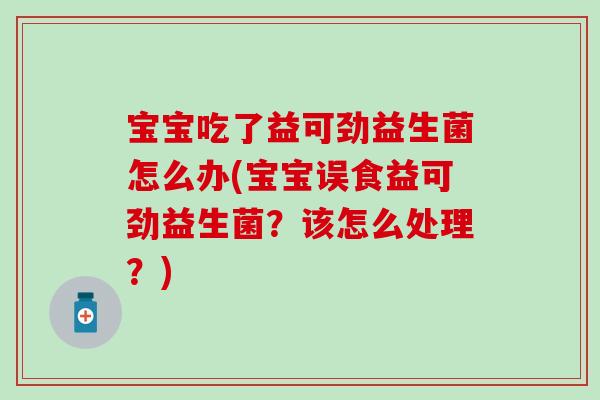 宝宝吃了益可劲益生菌怎么办(宝宝误食益可劲益生菌？该怎么处理？)