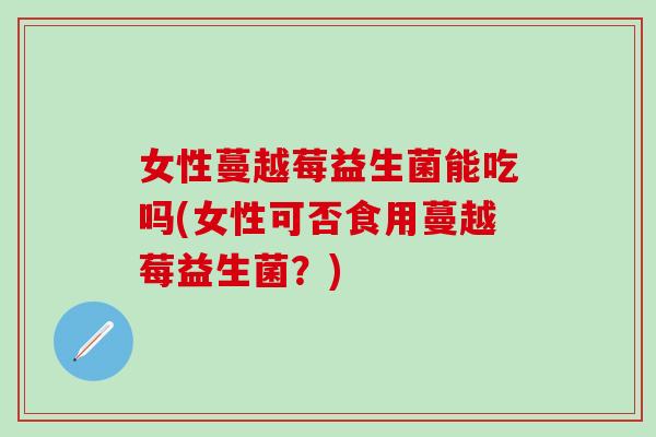 女性蔓越莓益生菌能吃吗(女性可否食用蔓越莓益生菌？)