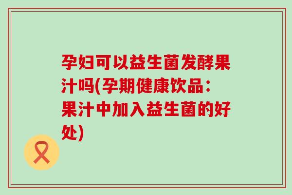 孕妇可以益生菌发酵果汁吗(孕期健康饮品:果汁中加入益生菌的好处) 孕妇可以益生菌发酵果汁吗(孕期健康饮品:果汁中加入益生菌的好处)
