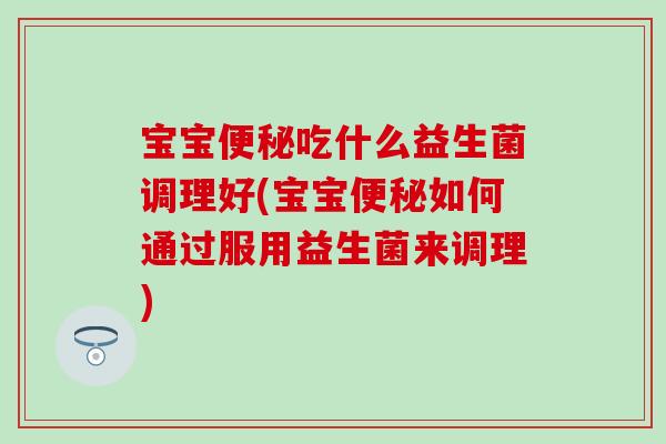 宝宝便秘吃什么益生菌调理好(宝宝便秘如何通过服用益生菌来调理)