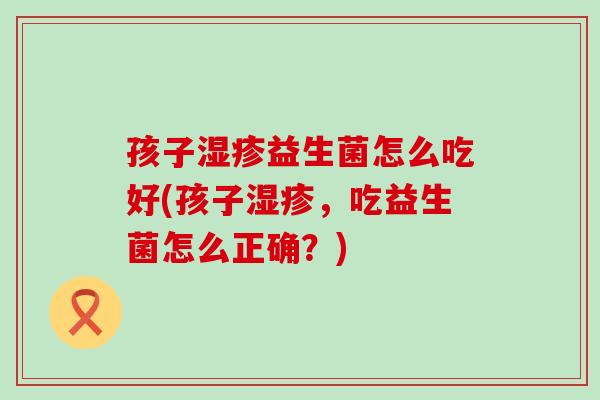 孩子湿疹益生菌怎么吃好(孩子湿疹，吃益生菌怎么正确？)