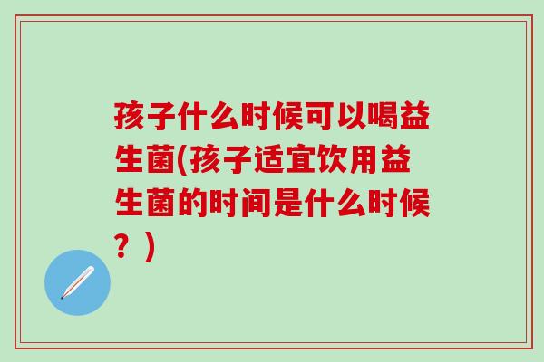 孩子什么时候可以喝益生菌(孩子适宜饮用益生菌的时间是什么时候？)
