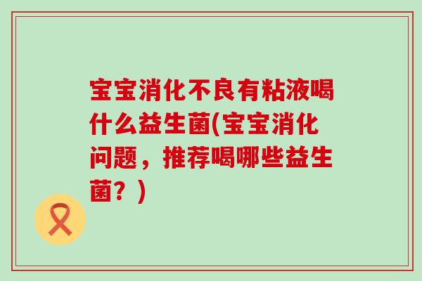 宝宝消化不良有粘液喝什么益生菌(宝宝消化问题，推荐喝哪些益生菌？)