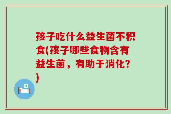 孩子吃什么益生菌不积食(孩子哪些食物含有益生菌，有助于消化？)
