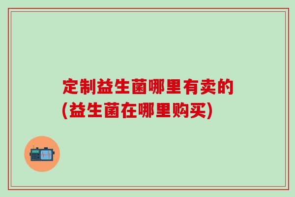 定制益生菌哪里有卖的(益生菌在哪里购买)