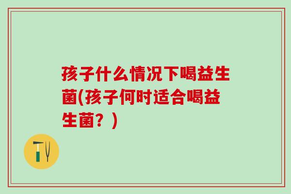 孩子什么情况下喝益生菌(孩子何时适合喝益生菌？)