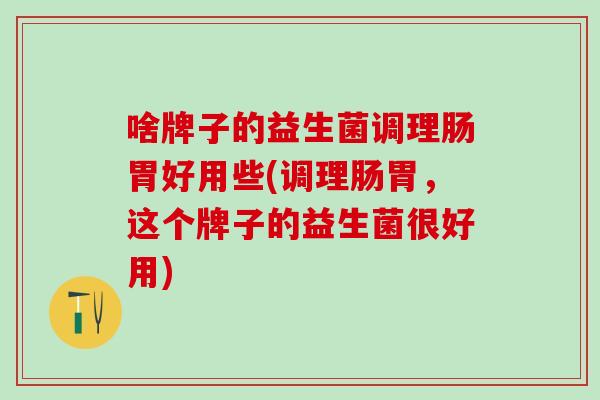 啥牌子的益生菌调理肠胃好用些(调理肠胃，这个牌子的益生菌很好用)