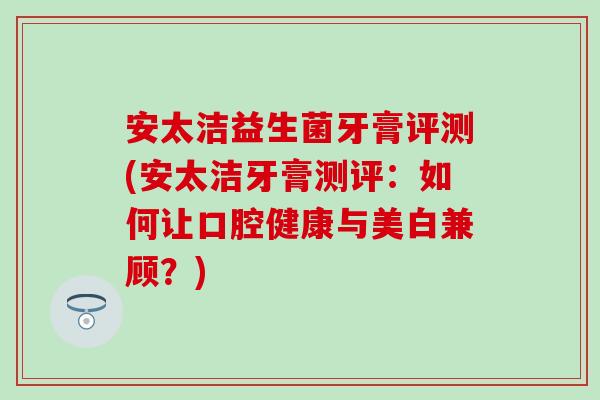 安太洁益生菌牙膏评测(安太洁牙膏测评:如何让口腔健康与美白兼顾?) 安太洁益生菌牙膏评测(安太洁牙膏测评:如何让口腔健康与美白兼顾?)