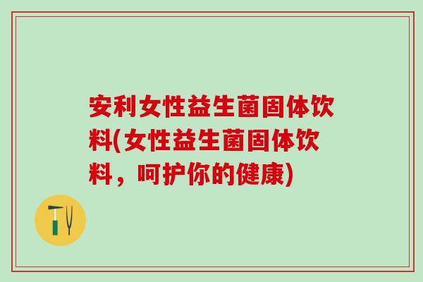 安利女性益生菌固体饮料(女性益生菌固体饮料，呵护你的健康)