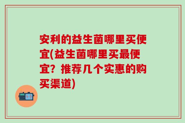 安利的益生菌哪里买便宜(益生菌哪里买最便宜？推荐几个实惠的购买渠道)