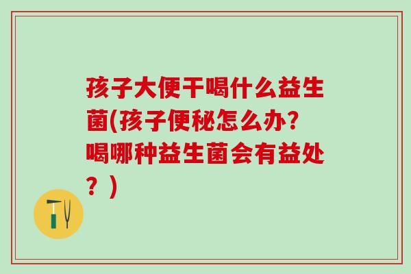 孩子大便干喝什么益生菌(孩子怎么办?喝哪种益生菌会有益处?) 孩子大便干喝什么益生菌(孩子怎么办?喝哪种益生菌会有益处?)