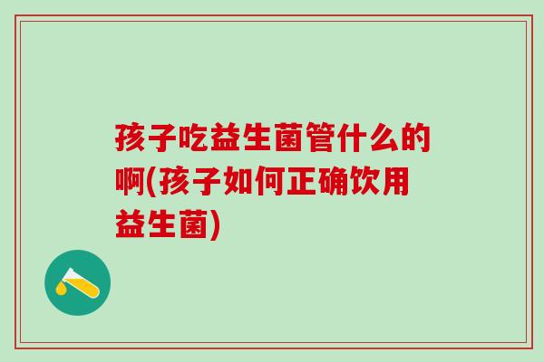 孩子吃益生菌管什么的啊(孩子如何正确饮用益生菌)