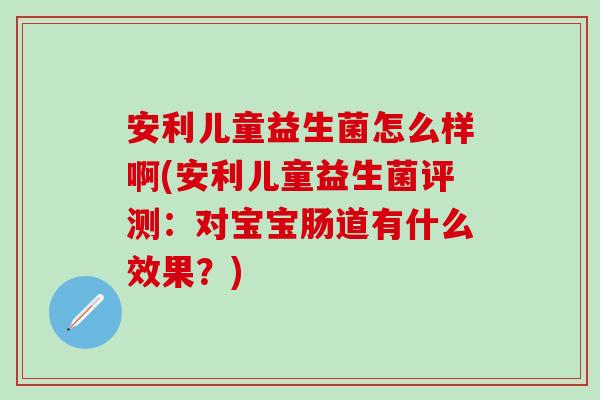 安利儿童益生菌怎么样啊(安利儿童益生菌评测：对宝宝肠道有什么效果？)