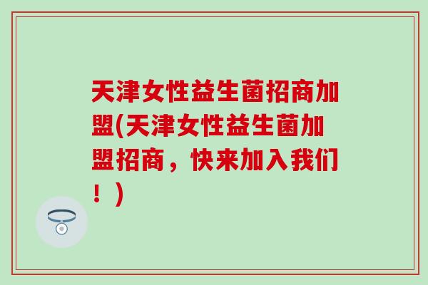 天津女性益生菌招商加盟(天津女性益生菌加盟招商，快来加入我们！)