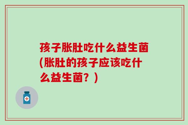 孩子胀肚吃什么益生菌(胀肚的孩子应该吃什么益生菌？)