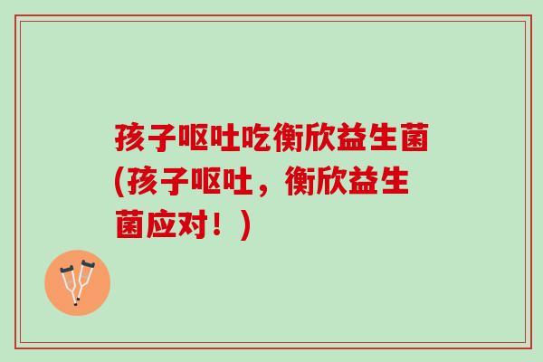 孩子呕吐吃衡欣益生菌(孩子呕吐，衡欣益生菌应对！)