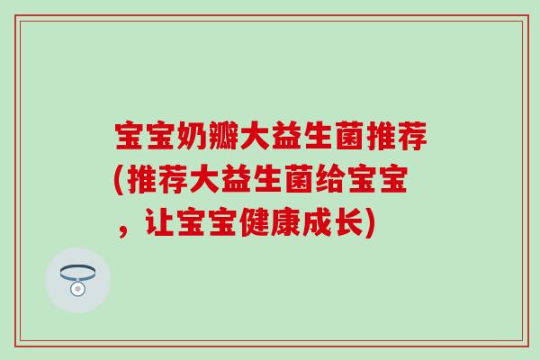 宝宝奶瓣大益生菌推荐(推荐大益生菌给宝宝，让宝宝健康成长)
