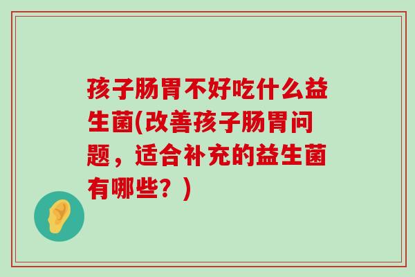 孩子肠胃不好吃什么益生菌(改善孩子肠胃问题，适合补充的益生菌有哪些？)