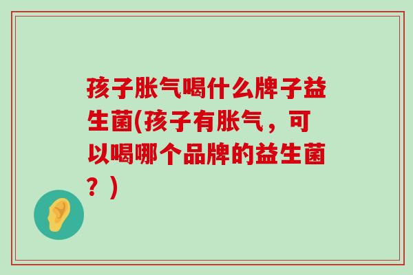 孩子胀气喝什么牌子益生菌(孩子有胀气，可以喝哪个品牌的益生菌？)