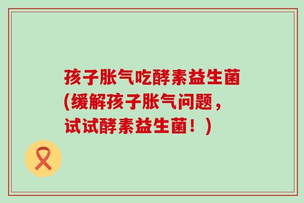 孩子胀气吃酵素益生菌(缓解孩子胀气问题，试试酵素益生菌！)