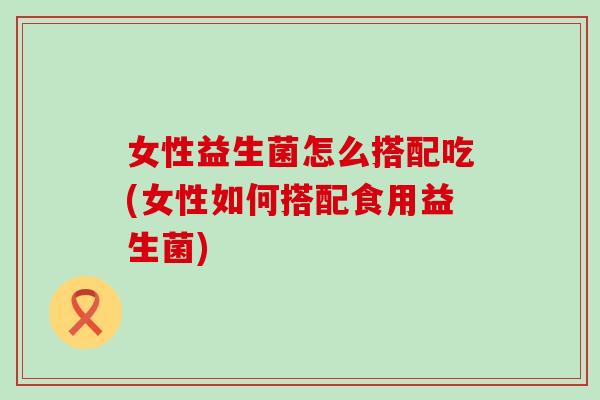 女性益生菌怎么搭配吃(女性如何搭配食用益生菌)