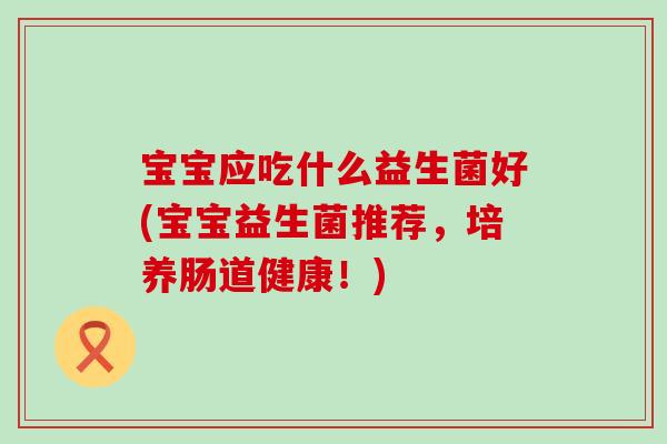 宝宝应吃什么益生菌好(宝宝益生菌推荐,培养肠道健康!) 宝宝应吃什么益生菌好(宝宝益生菌推荐,培养肠道健康!)