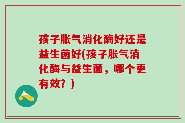 孩子消化酶好还是益生菌好(孩子消化酶与益生菌,哪个更有效?) 孩子消化酶好还是益生菌好(孩子消化酶与益生菌,哪个更有效?)