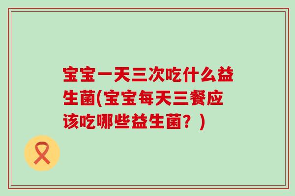 宝宝一天三次吃什么益生菌(宝宝每天三餐应该吃哪些益生菌？)
