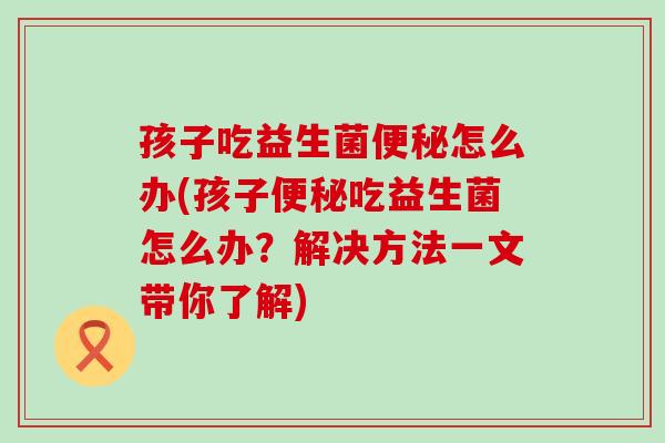 孩子吃益生菌便秘怎么办(孩子便秘吃益生菌怎么办？解决方法一文带你了解)