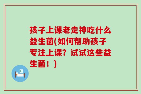 孩子上课老走神吃什么益生菌(如何帮助孩子专注上课？试试这些益生菌！)