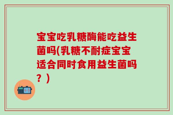 宝宝吃乳糖酶能吃益生菌吗(乳糖不耐症宝宝适合同时食用益生菌吗？)