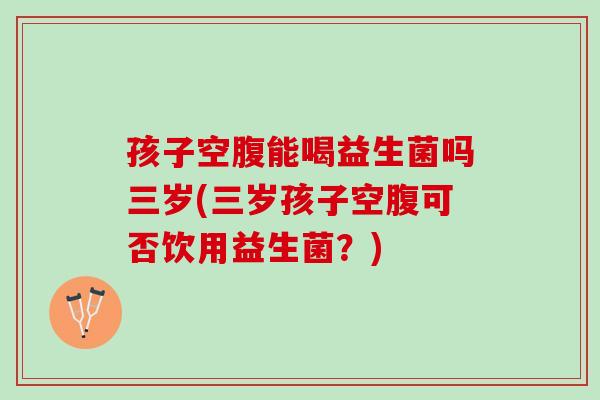 孩子空腹能喝益生菌吗三岁(三岁孩子空腹可否饮用益生菌？)