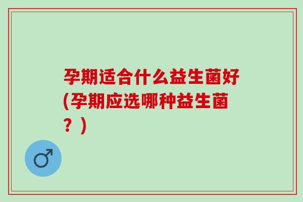 孕期适合什么益生菌好(孕期应选哪种益生菌？)